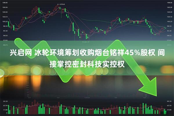 兴启网 冰轮环境筹划收购烟台铭祥45%股权 间接掌控密封科技实控权