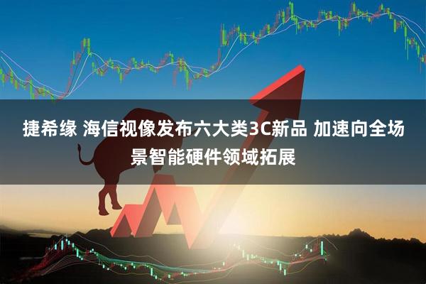 捷希缘 海信视像发布六大类3C新品 加速向全场景智能硬件领域拓展
