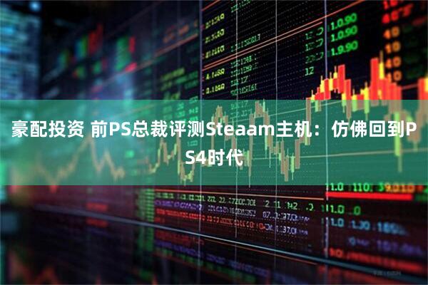 豪配投资 前PS总裁评测Steaam主机：仿佛回到PS4时代